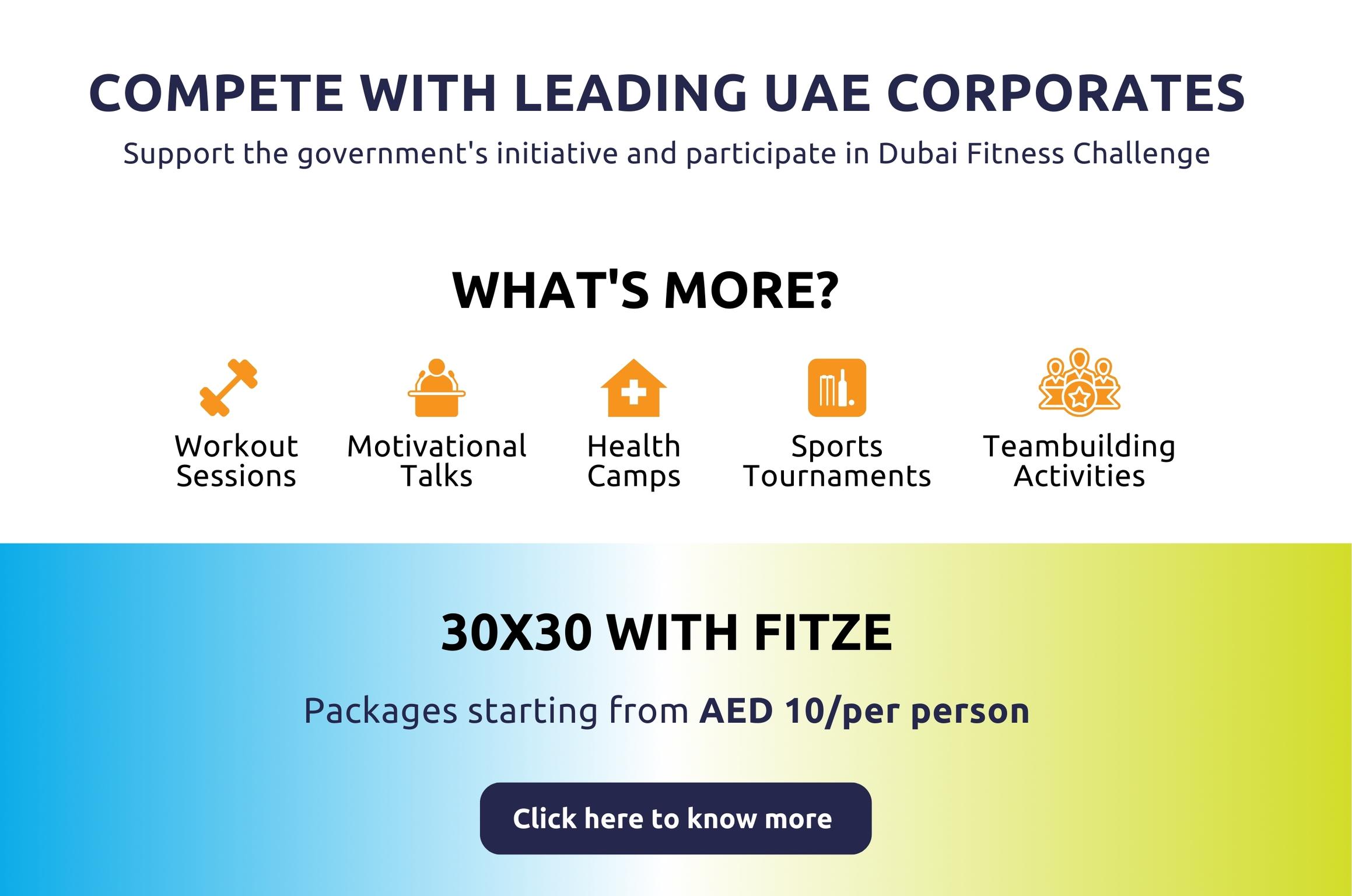 Compete with leading UAE Corporates Support the government's initiative and participate in Dubai Fitness Challenge.  Workout sessions, Motivational talks, Health camps. Sports tournamnets. Teambuilding activities.