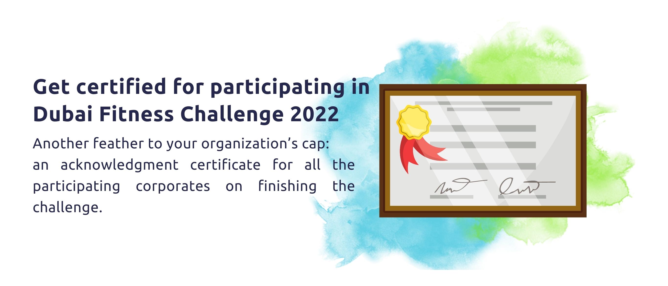 Get certified for participating in Dubai Fitness Challenge 2022.  Another feather to your organization’s cap: an acknowledgment certificate for all the participating corporates on finishing the challenge.